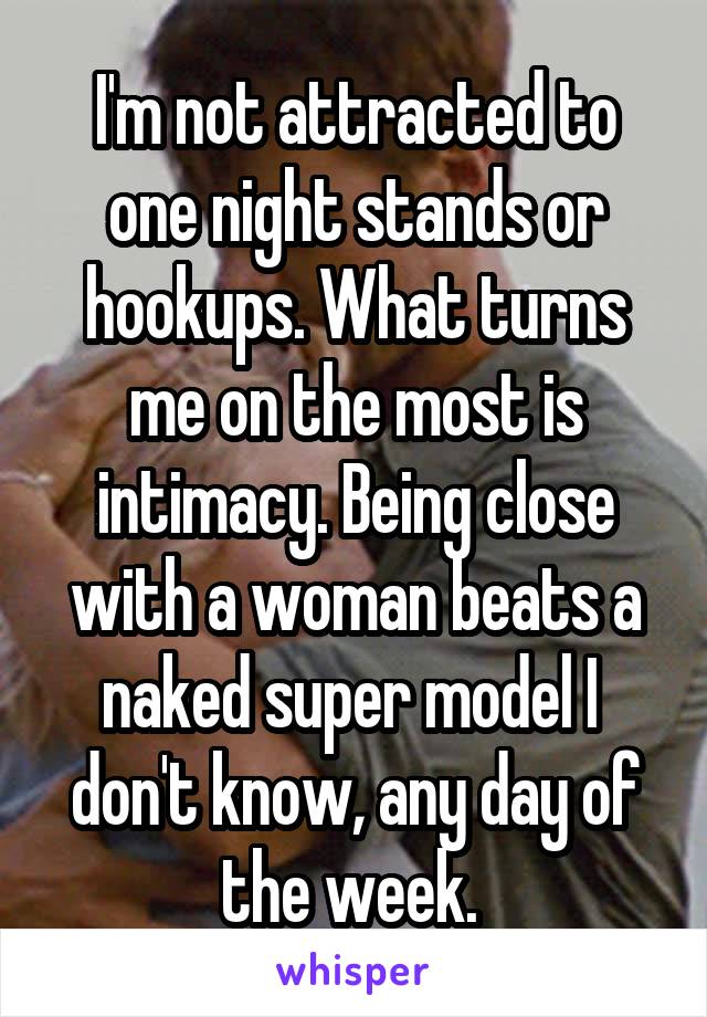 I'm not attracted to one night stands or hookups. What turns me on the most is intimacy. Being close with a woman beats a naked super model I  don't know, any day of the week. 