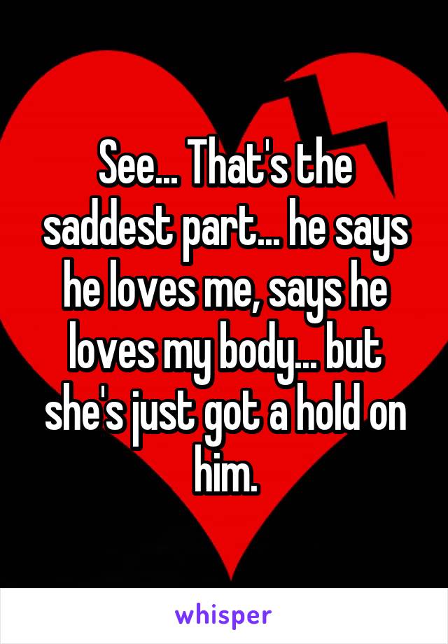 See... That's the saddest part... he says he loves me, says he loves my body... but she's just got a hold on him.