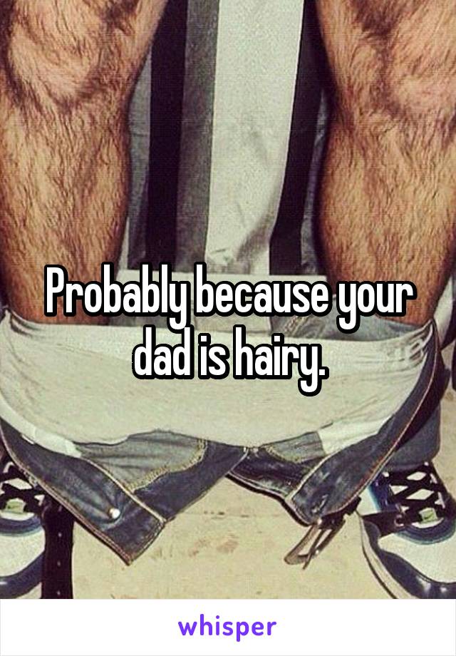 Probably because your dad is hairy.
