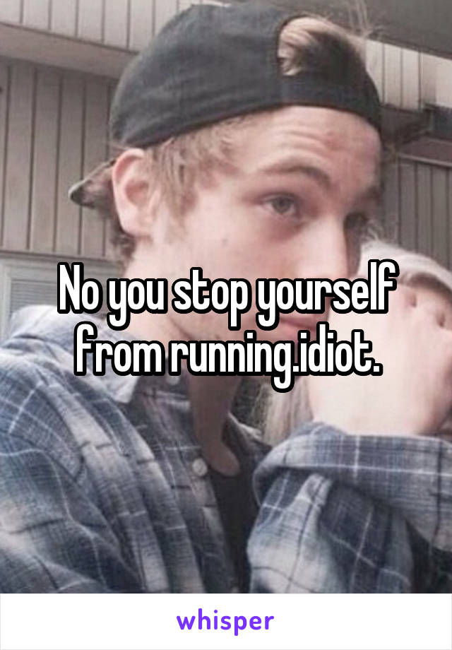 No you stop yourself from running.idiot.