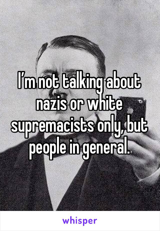 I’m not talking about nazis or white supremacists only, but people in general.