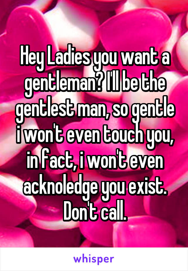 Hey Ladies you want a gentleman? I'll be the gentlest man, so gentle i won't even touch you, in fact, i won't even acknoledge you exist. Don't call.
