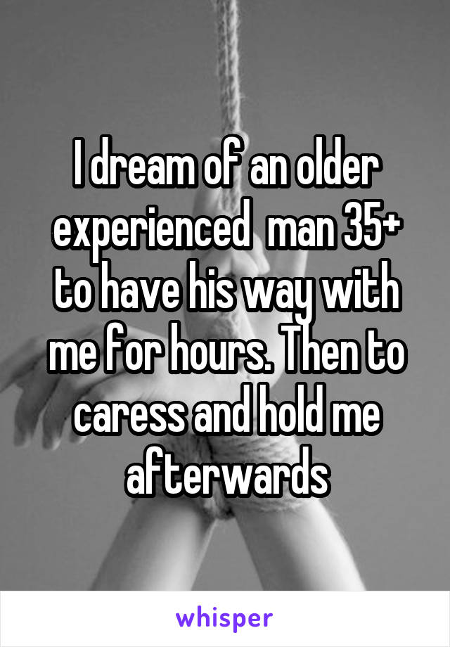 I dream of an older experienced  man 35+ to have his way with me for hours. Then to caress and hold me afterwards