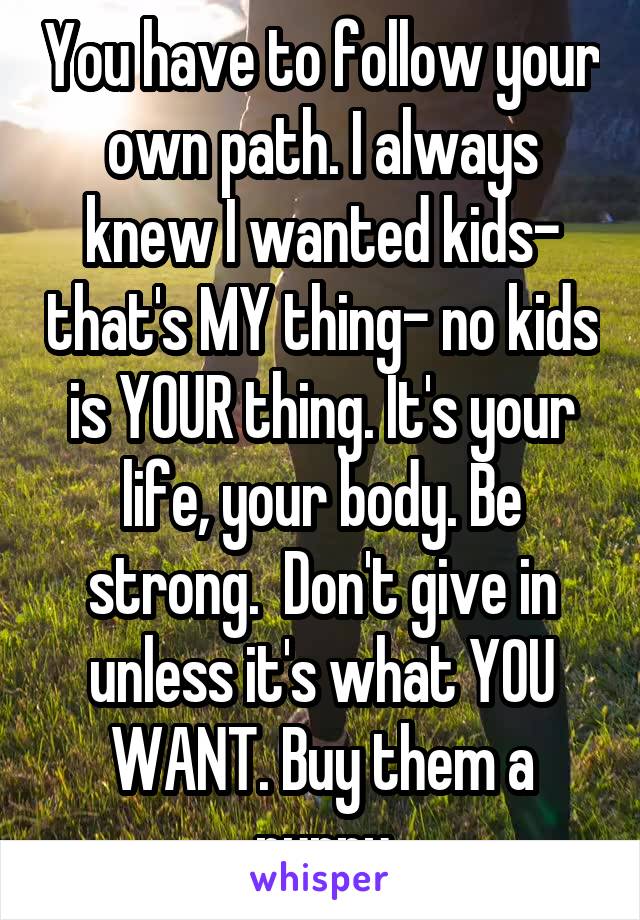 You have to follow your own path. I always knew I wanted kids- that's MY thing- no kids is YOUR thing. It's your life, your body. Be strong.  Don't give in unless it's what YOU WANT. Buy them a puppy