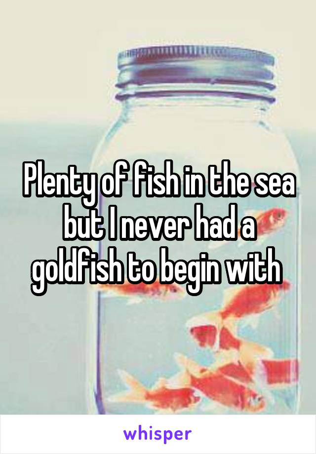 Plenty of fish in the sea but I never had a goldfish to begin with 