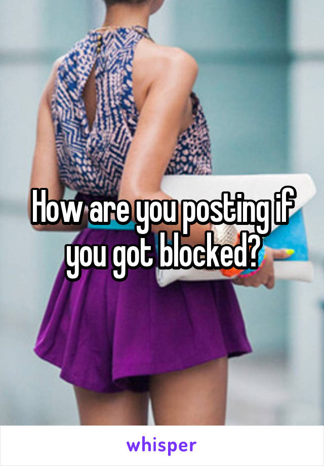How are you posting if you got blocked?