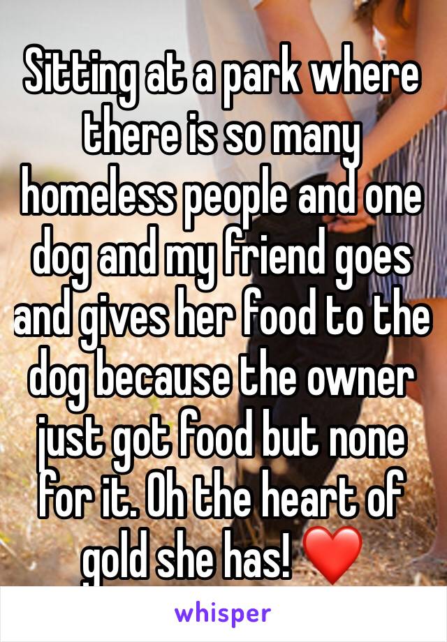 Sitting at a park where there is so many homeless people and one dog and my friend goes and gives her food to the dog because the owner just got food but none for it. Oh the heart of gold she has! ❤️
