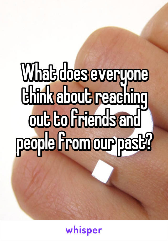 What does everyone think about reaching out to friends and people from our past?
