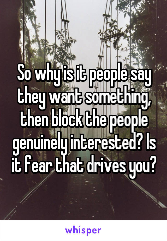 So why is it people say they want something, then block the people genuinely interested? Is it fear that drives you?