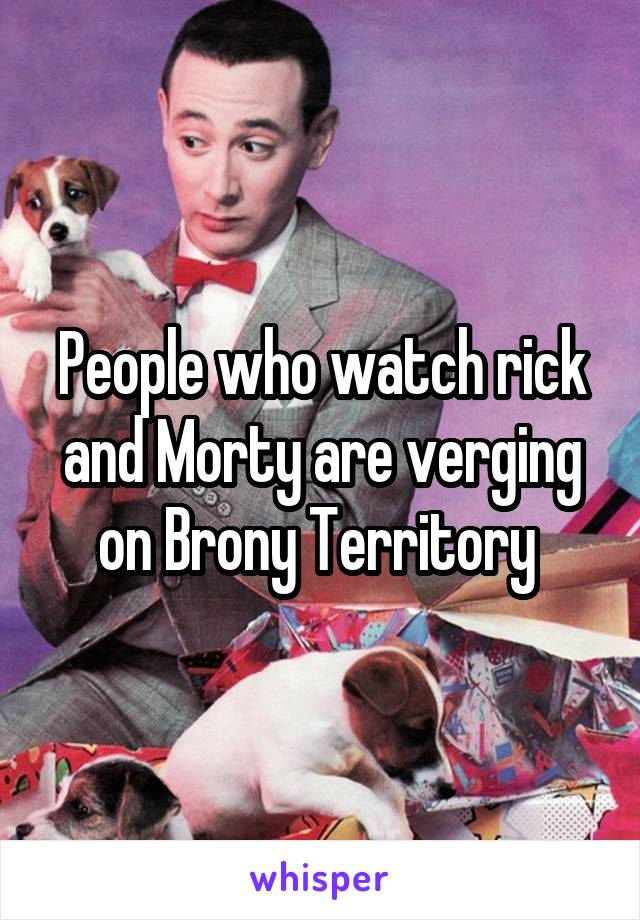 People who watch rick and Morty are verging on Brony Territory 