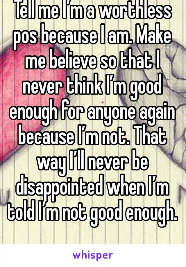 Tell me I’m a worthless pos because I am. Make me believe so that I never think I’m good enough for anyone again because I’m not. That way I’ll never be disappointed when I’m told I’m not good enough.