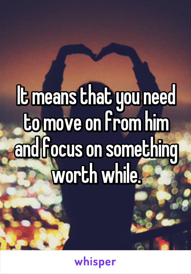 It means that you need to move on from him and focus on something worth while.