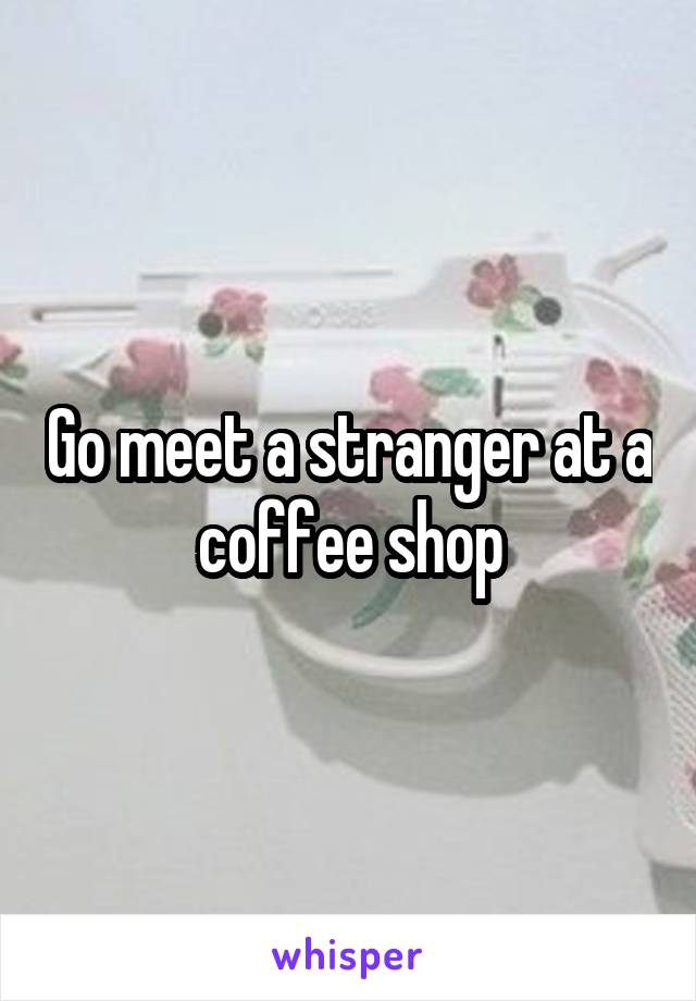 Go meet a stranger at a coffee shop