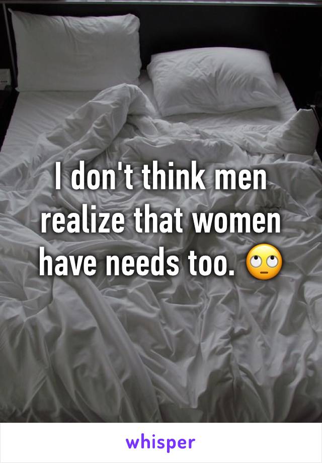 I don't think men realize that women have needs too. 🙄