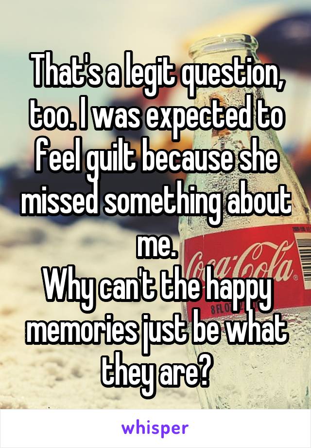 That's a legit question, too. I was expected to feel guilt because she missed something about me.
Why can't the happy memories just be what they are?