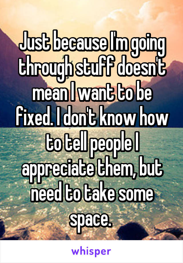 Just because I'm going through stuff doesn't mean I want to be fixed. I don't know how to tell people I appreciate them, but need to take some space. 