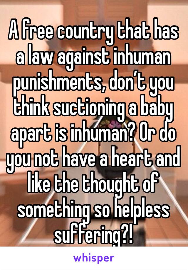 A free country that has a law against inhuman punishments, don’t you think suctioning a baby apart is inhuman? Or do you not have a heart and like the thought of something so helpless suffering?!