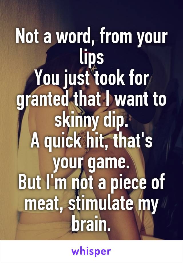 Not a word, from your lips
You just took for granted that I want to skinny dip.
A quick hit, that's your game.
But I'm not a piece of meat, stimulate my brain.