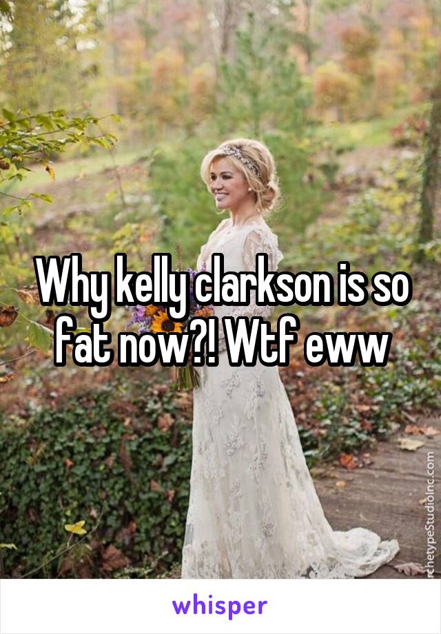 Why kelly clarkson is so fat now?! Wtf eww