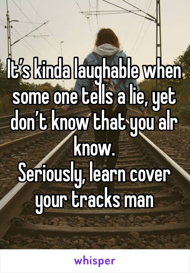 It’s kinda laughable when some one tells a lie, yet don’t know that you alr know. 
Seriously, learn cover your tracks man 