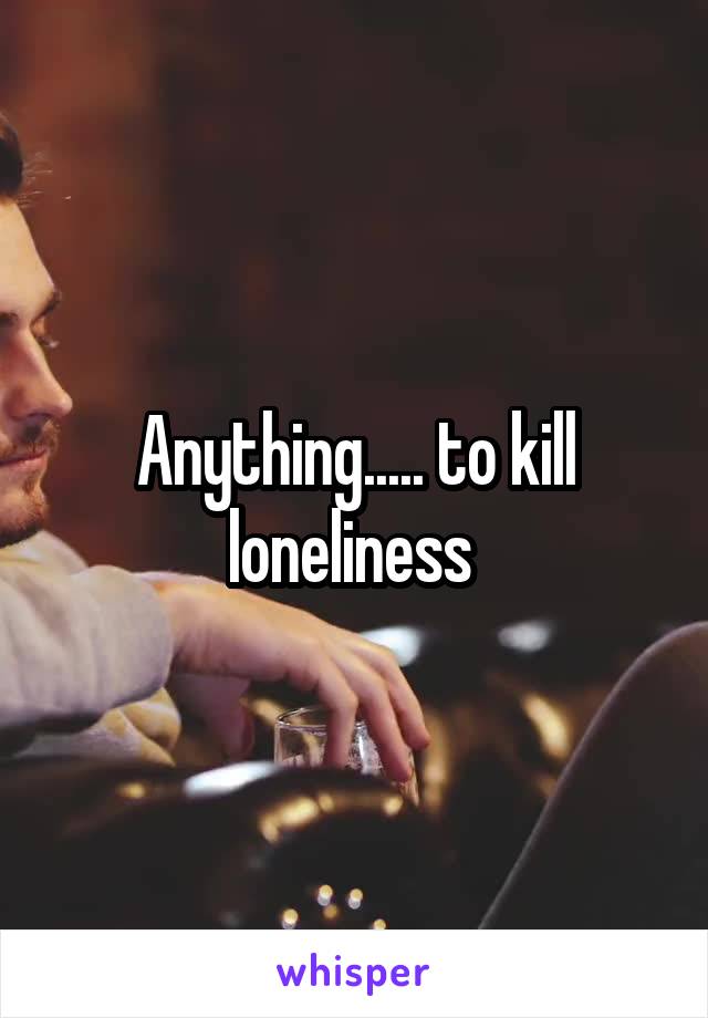 Anything..... to kill loneliness 