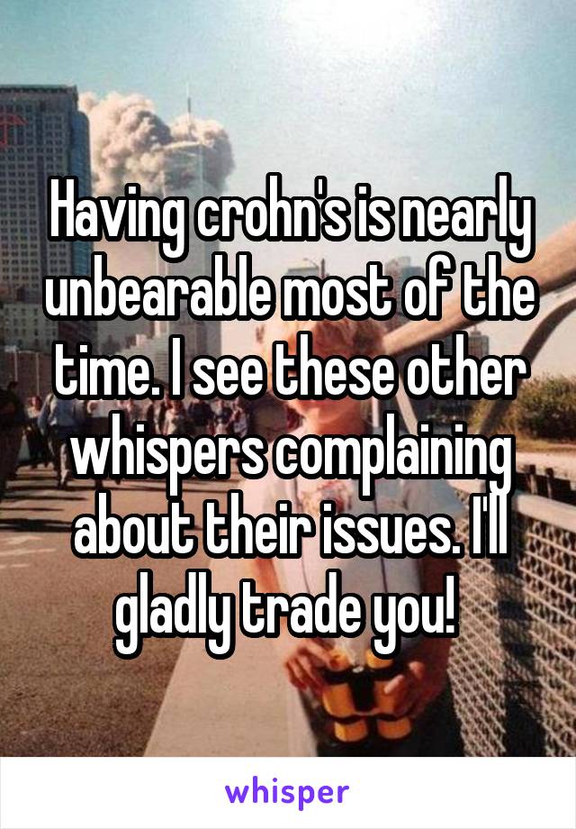 Having crohn's is nearly unbearable most of the time. I see these other whispers complaining about their issues. I'll gladly trade you! 