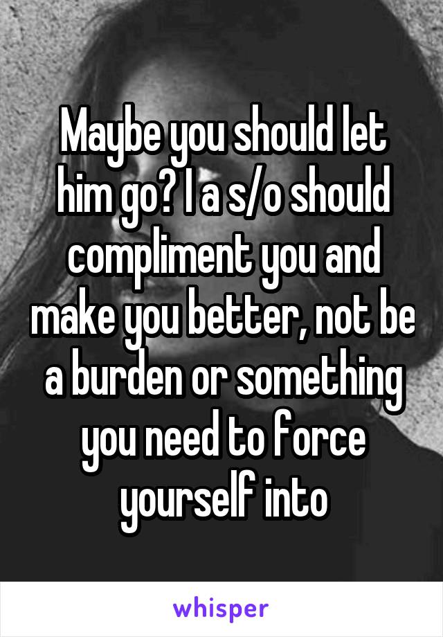 Maybe you should let him go? I a s/o should compliment you and make you better, not be a burden or something you need to force yourself into