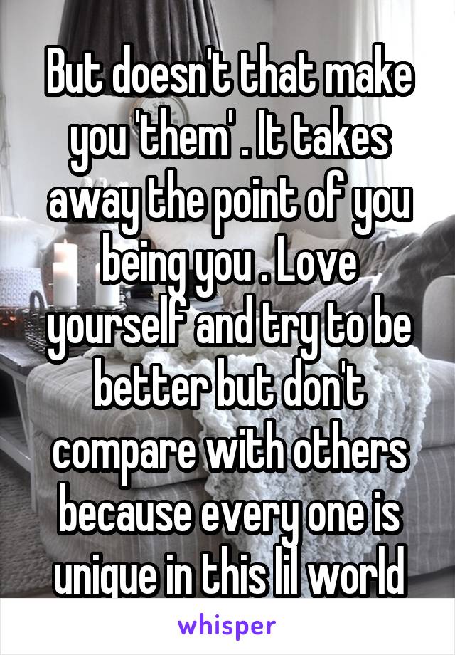 But doesn't that make you 'them' . It takes away the point of you being you . Love yourself and try to be better but don't compare with others because every one is unique in this lil world