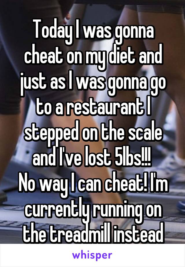 Today I was gonna cheat on my diet and just as I was gonna go to a restaurant I stepped on the scale and I've lost 5lbs!!! 
No way I can cheat! I'm currently running on the treadmill instead