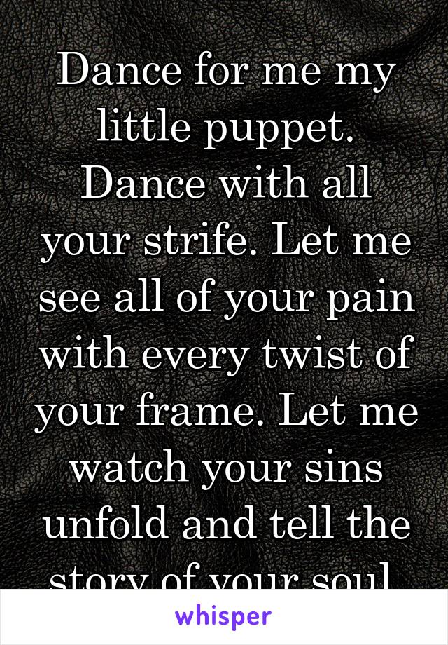 Dance for me my little puppet. Dance with all your strife. Let me see all of your pain with every twist of your frame. Let me watch your sins unfold and tell the story of your soul.
