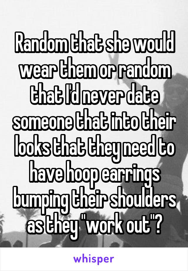 Random that she would wear them or random that I'd never date someone that into their looks that they need to have hoop earrings bumping their shoulders as they "work out"?
