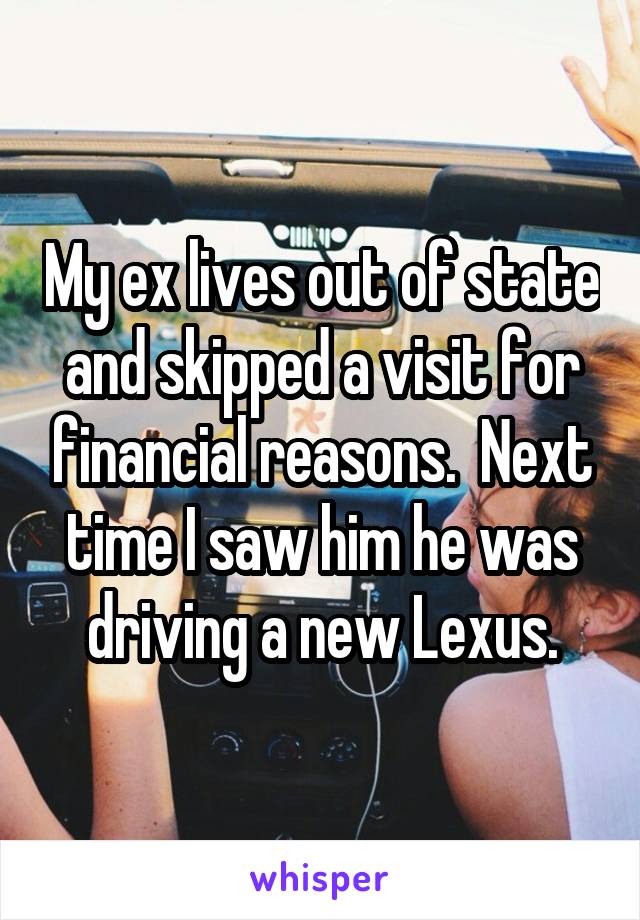 My ex lives out of state and skipped a visit for financial reasons.  Next time I saw him he was driving a new Lexus.