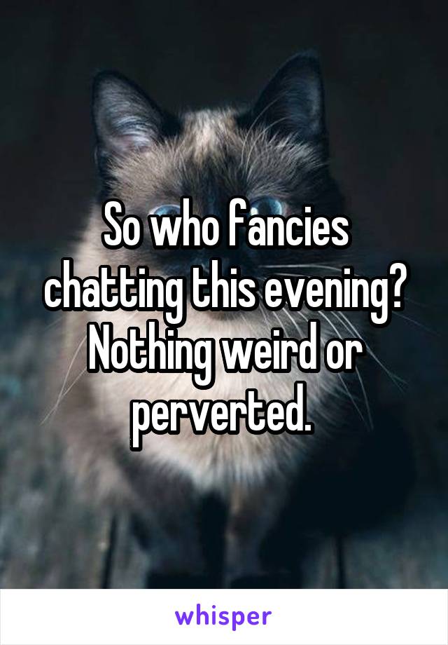 So who fancies chatting this evening? Nothing weird or perverted. 