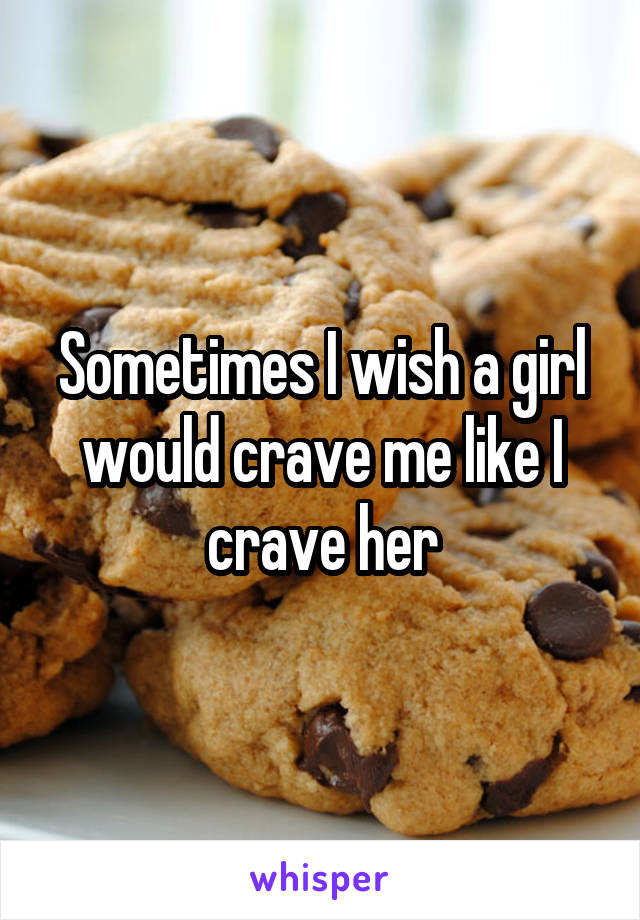 Sometimes I wish a girl would crave me like I crave her