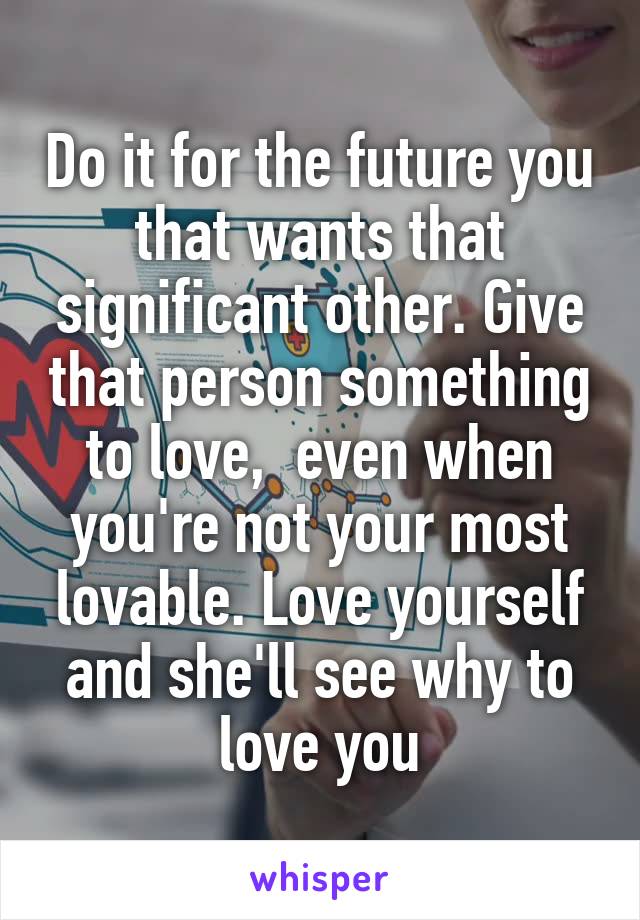 Do it for the future you that wants that significant other. Give that person something to love,  even when you're not your most lovable. Love yourself and she'll see why to love you