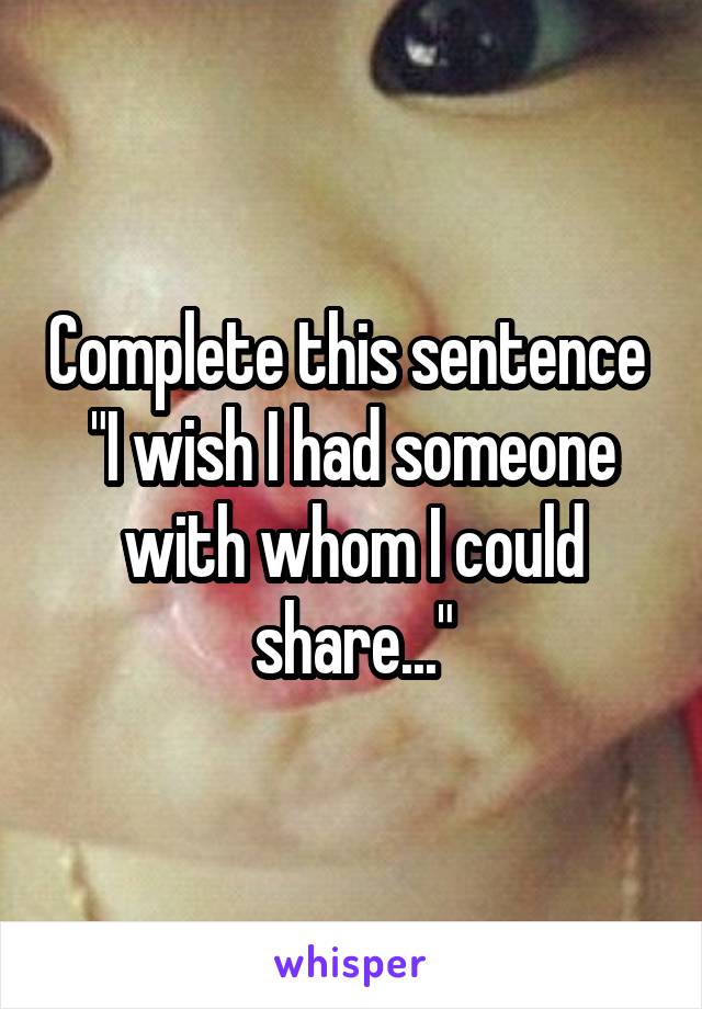 Complete this sentence 
"I wish I had someone with whom I could share..."