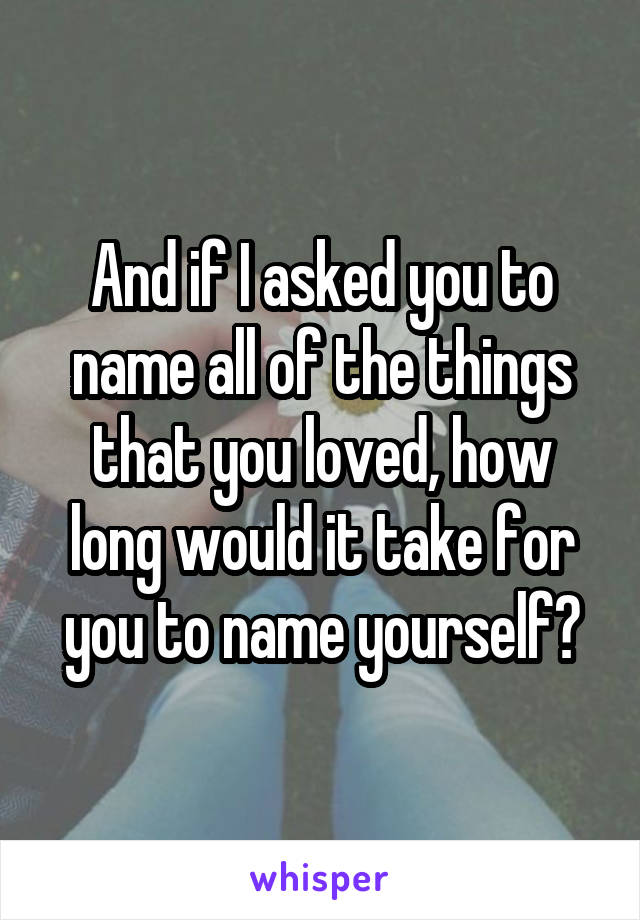 And if I asked you to name all of the things that you loved, how long would it take for you to name yourself?