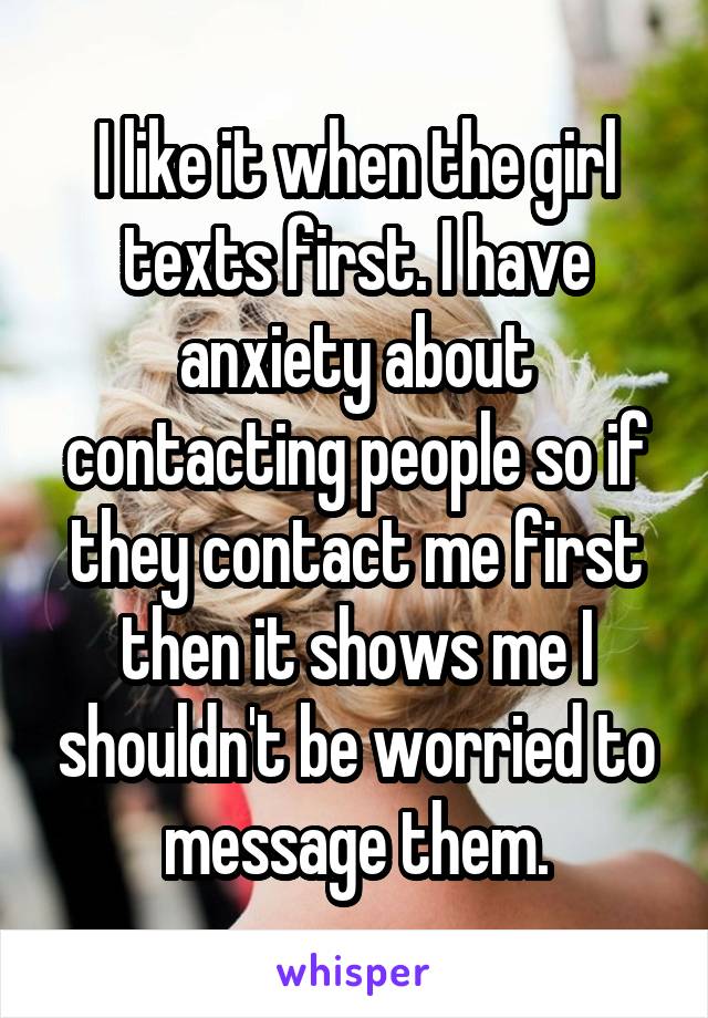 I like it when the girl texts first. I have anxiety about contacting people so if they contact me first then it shows me I shouldn't be worried to message them.