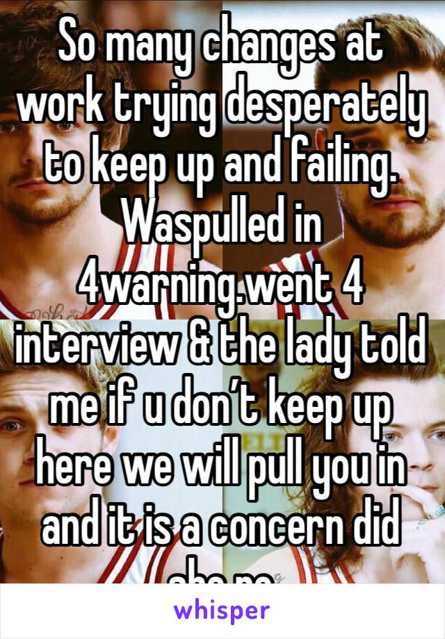 So many changes at work trying desperately to keep up and failing. Waspulled in 4warning.went 4 interview & the lady told me if u don’t keep up here we will pull you in and it is a concern did she no
