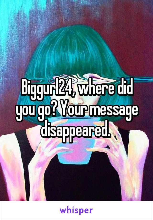 Biggurl24, where did you go? Your message disappeared. 