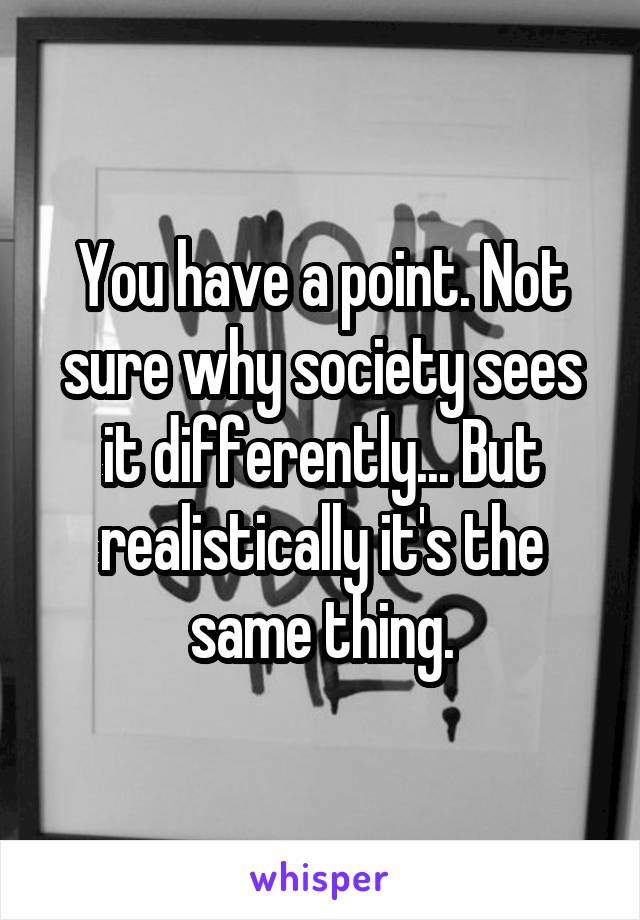You have a point. Not sure why society sees it differently... But realistically it's the same thing.