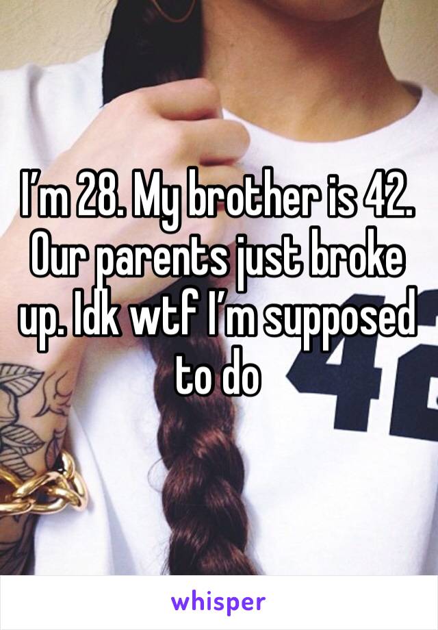 I’m 28. My brother is 42. Our parents just broke up. Idk wtf I’m supposed to do