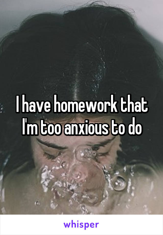 I have homework that I'm too anxious to do