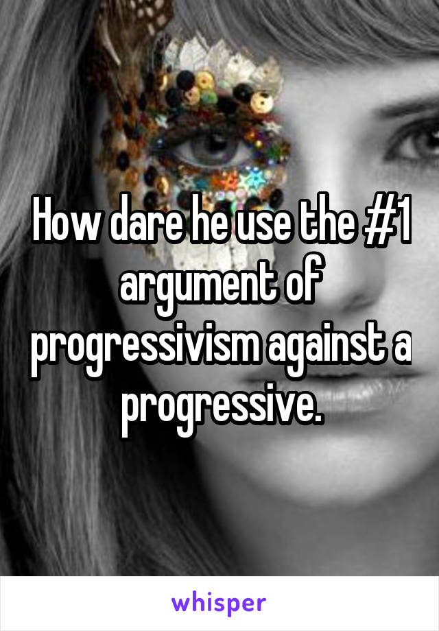 How dare he use the #1 argument of progressivism against a progressive.