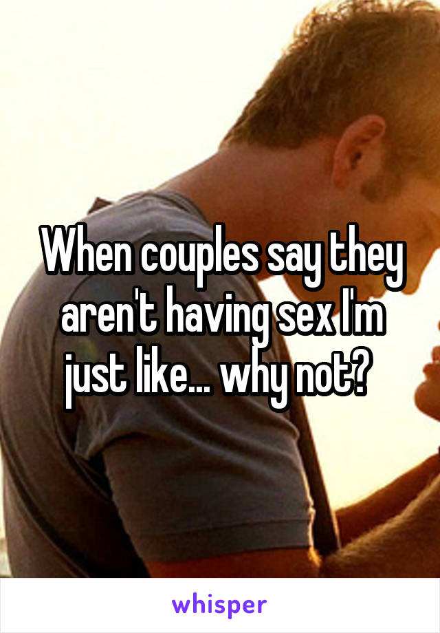 When couples say they aren't having sex I'm just like... why not? 