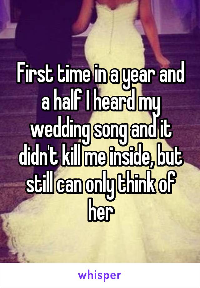 First time in a year and a half I heard my wedding song and it didn't kill me inside, but still can only think of her