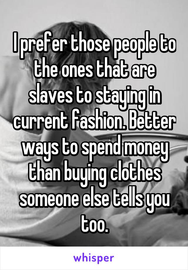 I prefer those people to the ones that are slaves to staying in current fashion. Better ways to spend money than buying clothes someone else tells you too.