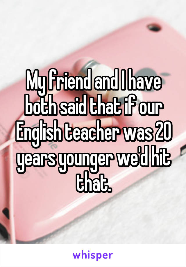 My friend and I have both said that if our English teacher was 20 years younger we'd hit that.