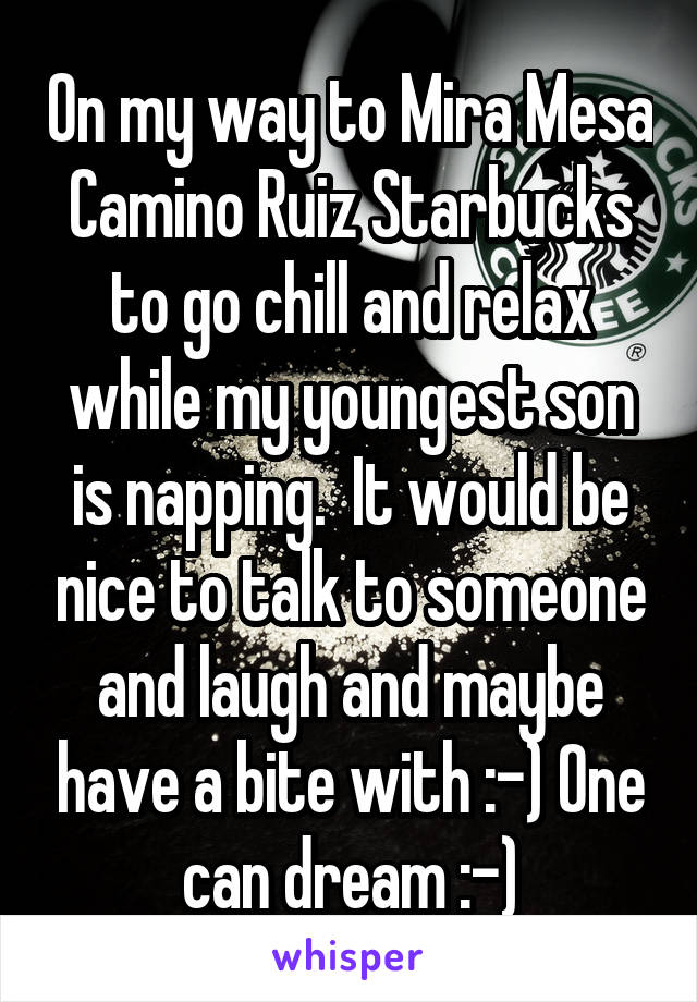 On my way to Mira Mesa Camino Ruiz Starbucks to go chill and relax while my youngest son is napping.  It would be nice to talk to someone and laugh and maybe have a bite with :-) One can dream :-)