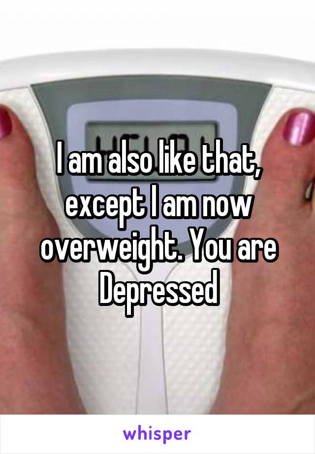 I am also like that, except I am now overweight. You are Depressed